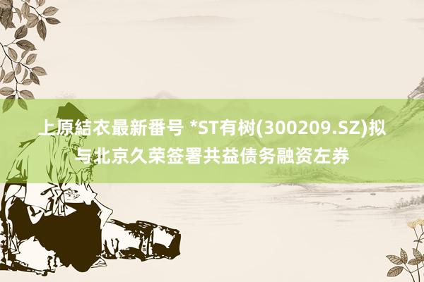 上原結衣最新番号 *ST有树(300209.SZ)拟与北京久荣签署共益债务融资左券