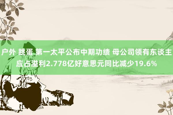 户外 跳蛋 第一太平公布中期功绩 母公司领有东谈主应占溢利2.778亿好意思元同比减少19.6%