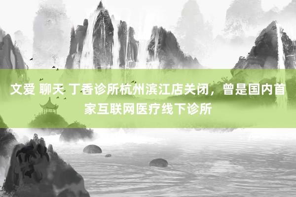 文爱 聊天 丁香诊所杭州滨江店关闭，曾是国内首家互联网医疗线下诊所