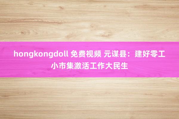 hongkongdoll 免费视频 元谋县：建好零工小市集激活工作大民生