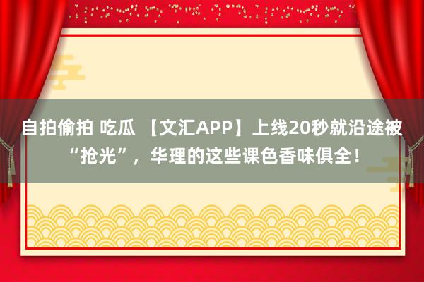 自拍偷拍 吃瓜 【文汇APP】上线20秒就沿途被“抢光”，华理的这些课色香味俱全！