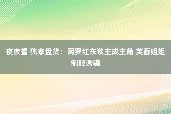 夜夜撸 独家盘货：网罗红东谈主成主角 芙蓉姐姐制服诱骗