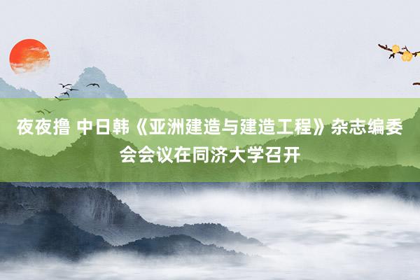 夜夜撸 中日韩《亚洲建造与建造工程》杂志编委会会议在同济大学召开