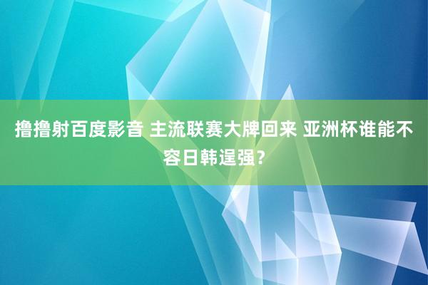 撸撸射百度影音 主流联赛大牌回来 亚洲杯谁能不容日韩逞强？