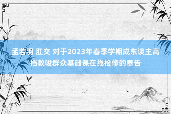 孟若羽 肛交 对于2023年春季学期成东谈主高档教唆群众基础课在线检修的奉告