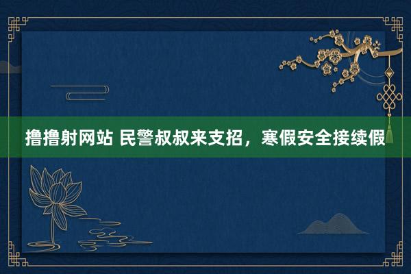 撸撸射网站 民警叔叔来支招，寒假安全接续假