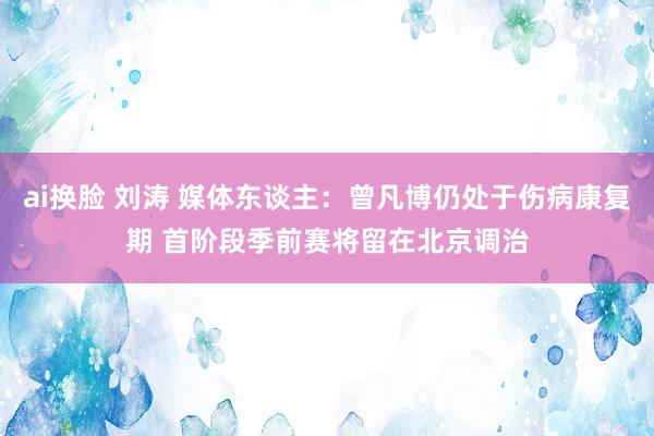 ai换脸 刘涛 媒体东谈主：曾凡博仍处于伤病康复期 首阶段季前赛将留在北京调治