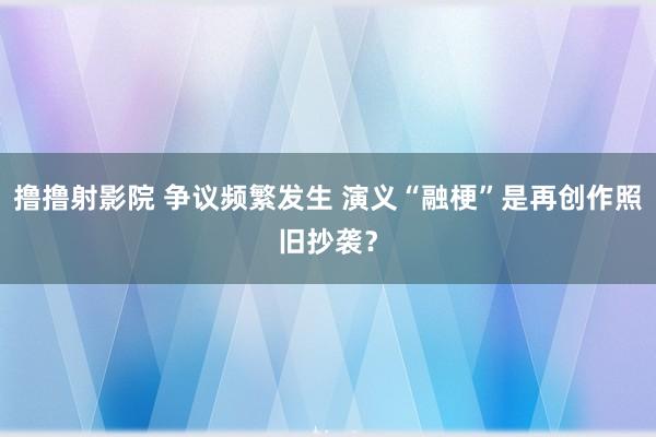 撸撸射影院 争议频繁发生 演义“融梗”是再创作照旧抄袭？