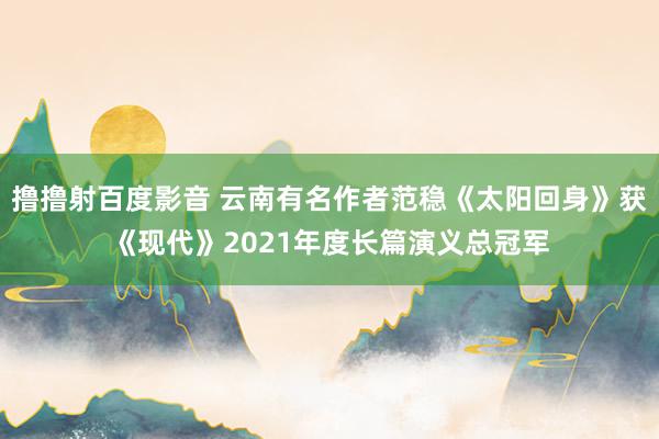 撸撸射百度影音 云南有名作者范稳《太阳回身》获《现代》2021年度长篇演义总冠军