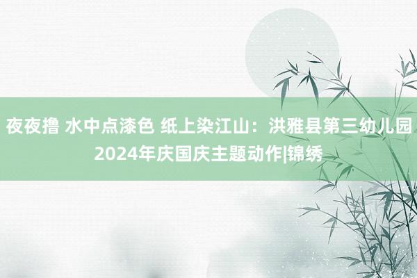 夜夜撸 水中点漆色 纸上染江山：洪雅县第三幼儿园2024年庆国庆主题动作|锦绣