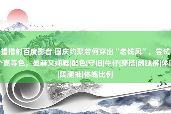 撸撸射百度影音 国庆约聚若何穿出“老钱风”，尝试这几个高等色，显赫又娴雅|配色|守旧|牛仔|穿搭|阔腿裤|体魄比例