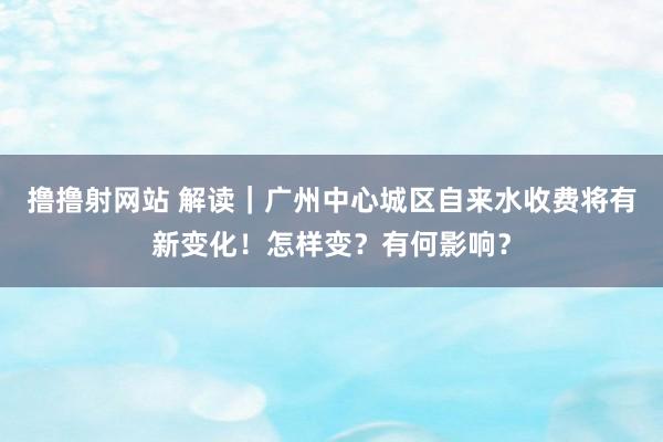 撸撸射网站 解读｜广州中心城区自来水收费将有新变化！怎样变？有何影响？