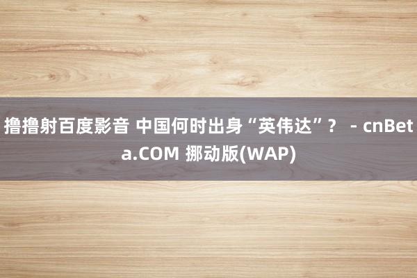 撸撸射百度影音 中国何时出身“英伟达”？ - cnBeta.COM 挪动版(WAP)